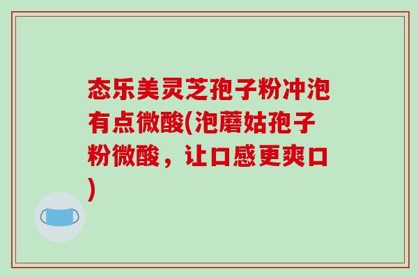 态乐美灵芝孢子粉冲泡有点微酸(泡蘑姑孢子粉微酸，让口感更爽口)
