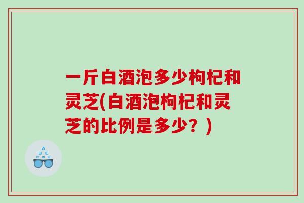 一斤白酒泡多少枸杞和灵芝(白酒泡枸杞和灵芝的比例是多少?) 一斤白酒泡多少枸杞和灵芝(白酒泡枸杞和灵芝的比例是多少?)