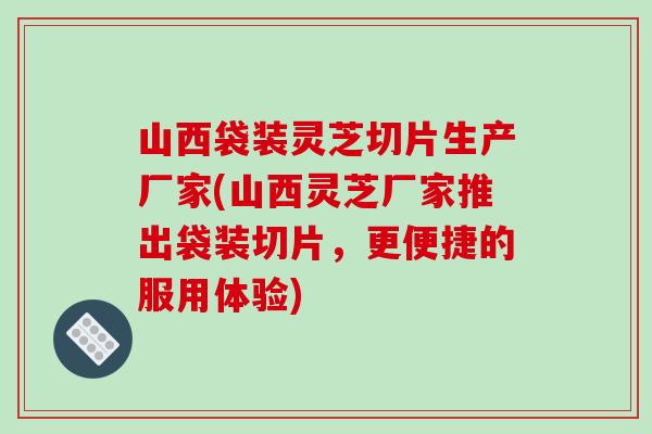 山西袋装灵芝切片生产厂家(山西灵芝厂家推出袋装切片,更便捷的服用体验) 山西袋装灵芝切片生产厂家(山西灵芝厂家推出袋装切片,更便捷的服用体验)