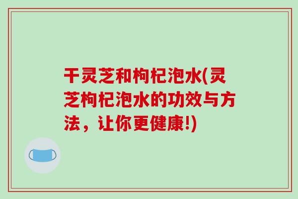 干灵芝和枸杞泡水(灵芝枸杞泡水的功效与方法,让你更健康!) 干灵芝和枸杞泡水(灵芝枸杞泡水的功效与方法,让你更健康!)