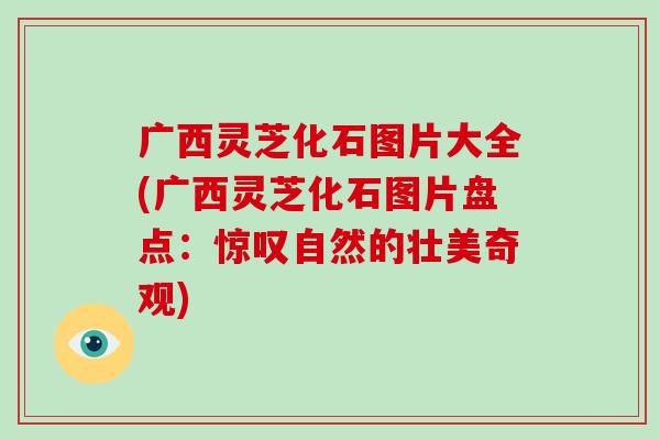 广西灵芝化石图片大全(广西灵芝化石图片盘点：惊叹自然的壮美奇观)