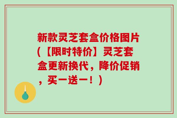 新款灵芝套盒价格图片(【限时特价】灵芝套盒更新换代，降价促销，买一送一！)