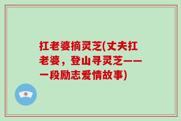 扛老婆摘灵芝(丈夫扛老婆，登山寻灵芝——一段励志爱情故事)