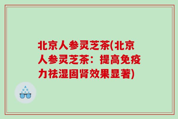北京人参灵芝茶(北京人参灵芝茶：提高免疫力祛湿固肾效果显著)