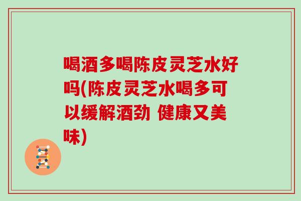 喝酒多喝陈皮灵芝水好吗(陈皮灵芝水喝多可以缓解酒劲 健康又美味)