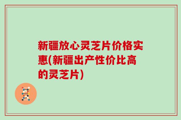 新疆放心灵芝片价格实惠(新疆出产性价比高的灵芝片)