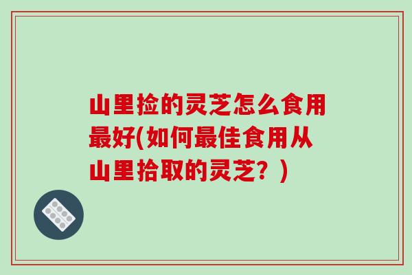 山里捡的灵芝怎么食用好(如何佳食用从山里拾取的灵芝?) 山里捡的灵芝怎么食用好(如何佳食用从山里拾取的灵芝?)