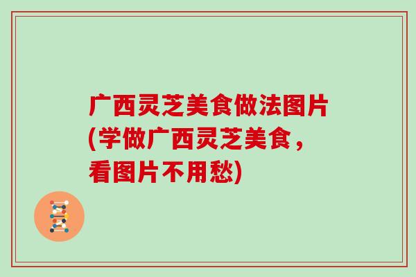 广西灵芝美食做法图片(学做广西灵芝美食，看图片不用愁)