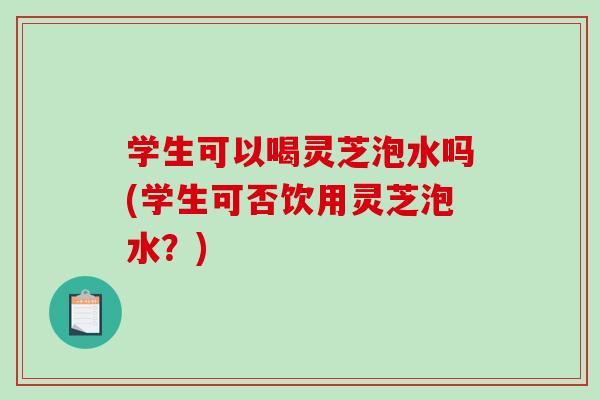 学生可以喝灵芝泡水吗(学生可否饮用灵芝泡水？)