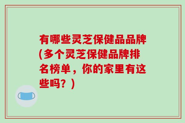 有哪些灵芝保健品品牌(多个灵芝保健品牌排名榜单，你的家里有这些吗？)