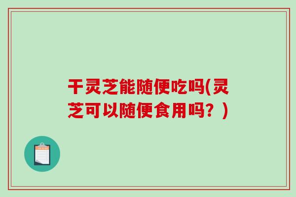 干灵芝能随便吃吗(灵芝可以随便食用吗?) 干灵芝能随便吃吗(灵芝可以随便食用吗?)