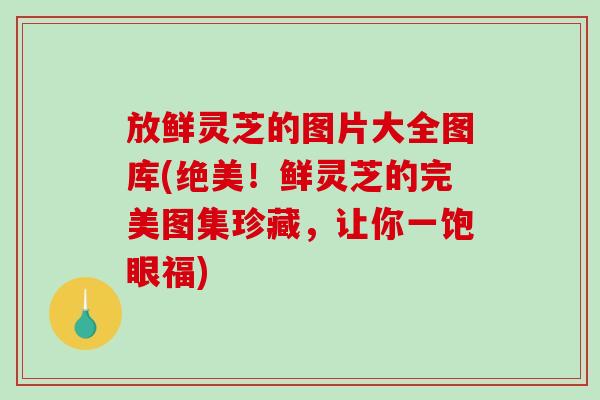 放鲜灵芝的图片大全图库(绝美！鲜灵芝的完美图集珍藏，让你一饱眼福)