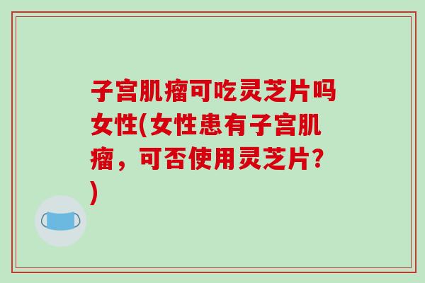 子宫肌瘤可吃灵芝片吗女性(女性患有子宫肌瘤，可否使用灵芝片？)