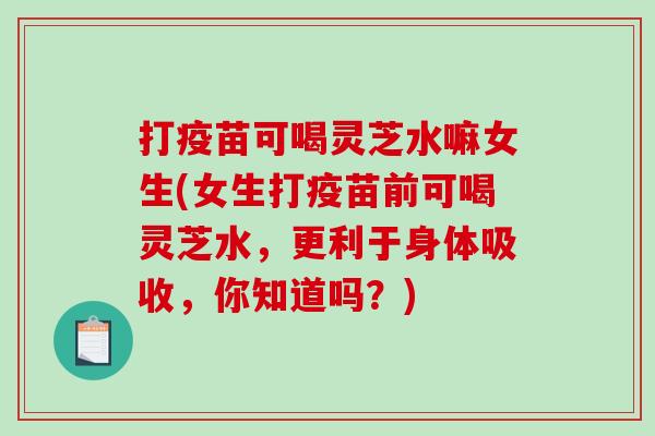 打疫苗可喝灵芝水嘛女生(女生打疫苗前可喝灵芝水，更利于身体吸收，你知道吗？)
