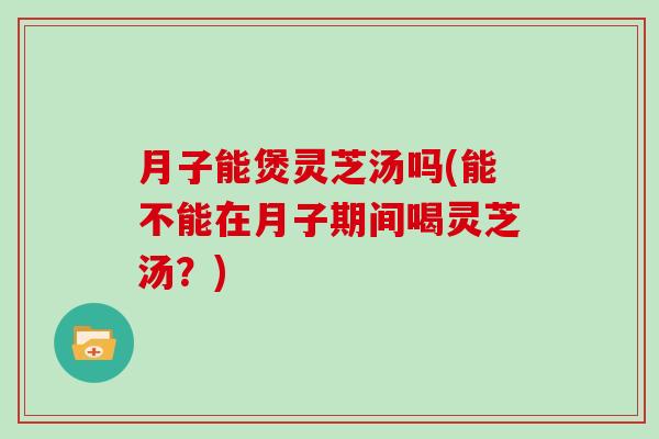 月子能煲灵芝汤吗(能不能在月子期间喝灵芝汤?) 月子能煲灵芝汤吗(能不能在月子期间喝灵芝汤?)