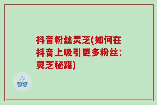 抖音粉丝灵芝(如何在抖音上吸引更多粉丝：灵芝秘籍)