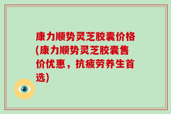 康力顺势灵芝胶囊价格(康力顺势灵芝胶囊售价优惠,养生首选) 康力顺势灵芝胶囊价格(康力顺势灵芝胶囊售价优惠,养生首选)