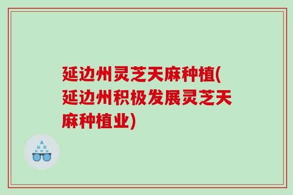 延边州灵芝天麻种植(延边州积极发展灵芝天麻种植业)