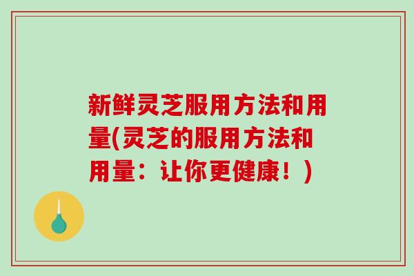 新鲜灵芝服用方法和用量(灵芝的服用方法和用量：让你更健康！)