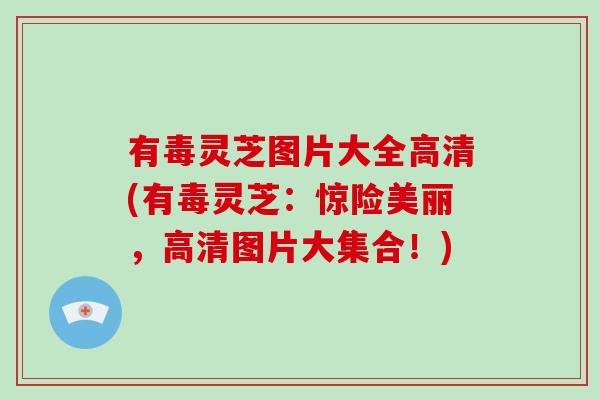 有毒灵芝图片大全高清(有毒灵芝：惊险美丽，高清图片大集合！)
