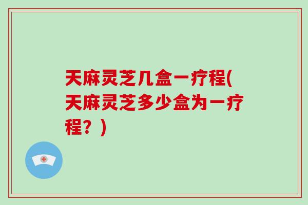 天麻灵芝几盒一疗程(天麻灵芝多少盒为一疗程？)