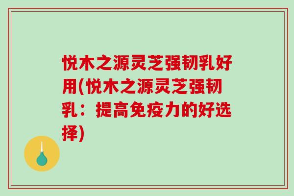 悦木之源灵芝强韧乳好用(悦木之源灵芝强韧乳：提高免疫力的好选择)