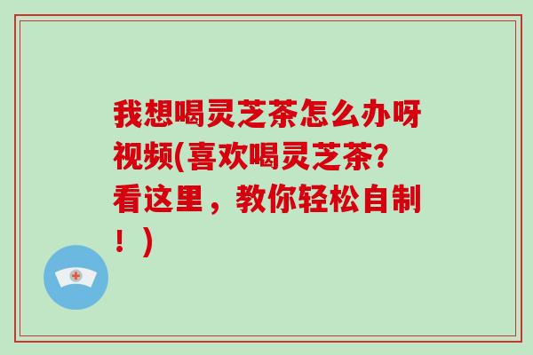 我想喝灵芝茶怎么办呀视频(喜欢喝灵芝茶？看这里，教你轻松自制！)