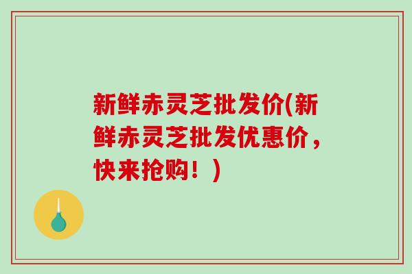 新鲜赤灵芝批发价(新鲜赤灵芝批发优惠价，快来抢购！)