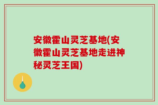 安徽霍山灵芝基地(安徽霍山灵芝基地走进神秘灵芝王国)