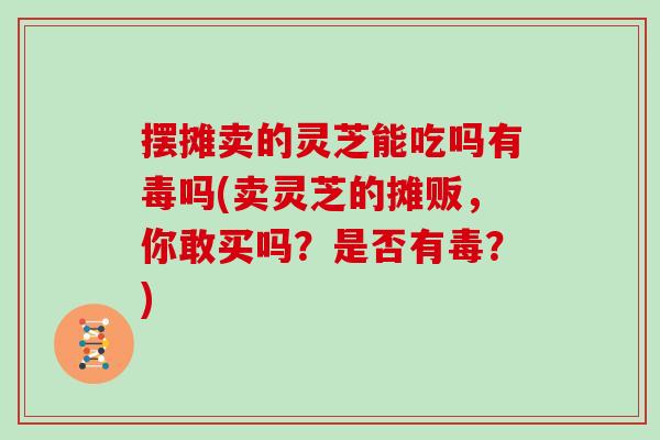 摆摊卖的灵芝能吃吗有毒吗(卖灵芝的摊贩，你敢买吗？是否有毒？)