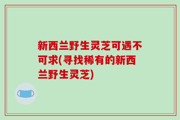 新西兰野生灵芝可遇不可求(寻找稀有的新西兰野生灵芝) 新西兰野生灵芝可遇不可求(寻找稀有的新西兰野生灵芝)