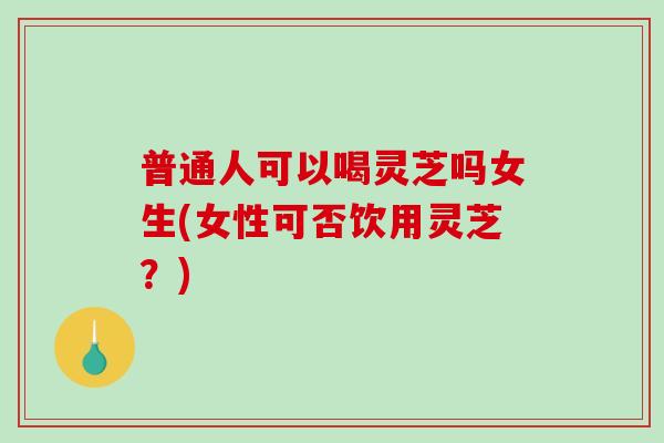 普通人可以喝灵芝吗女生(女性可否饮用灵芝?) 普通人可以喝灵芝吗女生(女性可否饮用灵芝?)