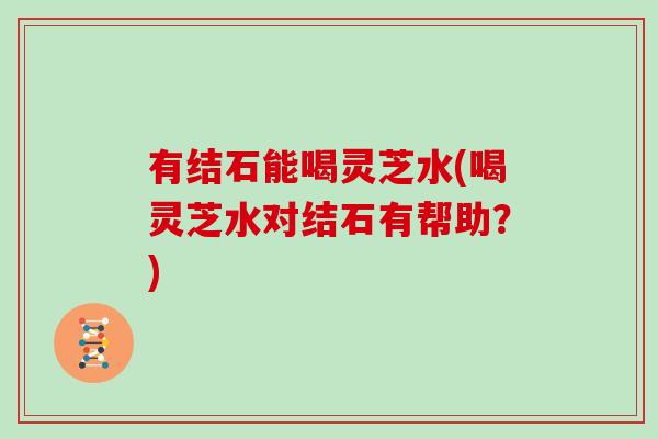 有结石能喝灵芝水(喝灵芝水对结石有帮助?) 有结石能喝灵芝水(喝灵芝水对结石有帮助?)