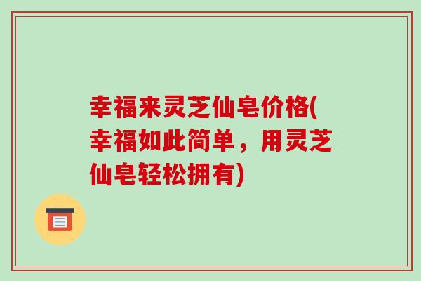 幸福来灵芝仙皂价格(幸福如此简单,用灵芝仙皂轻松拥有) 幸福来灵芝仙皂价格(幸福如此简单,用灵芝仙皂轻松拥有)