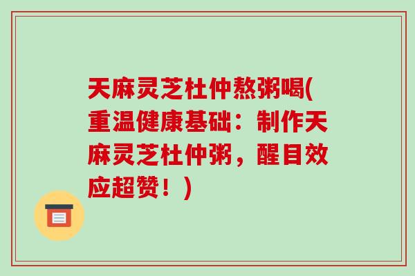 天麻灵芝杜仲熬粥喝(重温健康基础：制作天麻灵芝杜仲粥，醒目效应超赞！)