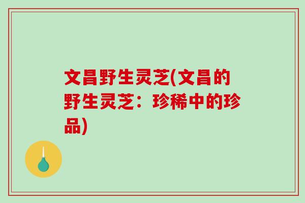 文昌野生灵芝(文昌的野生灵芝：珍稀中的珍品)