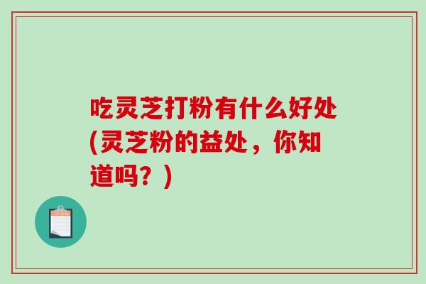 吃灵芝打粉有什么好处(灵芝粉的益处，你知道吗？)