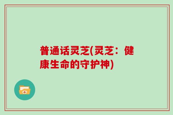 普通话灵芝(灵芝：健康生命的守护神)