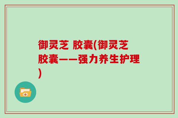 御灵芝 胶囊(御灵芝胶囊——强力养生护理) 御灵芝 胶囊(御灵芝胶囊——强力养生护理)