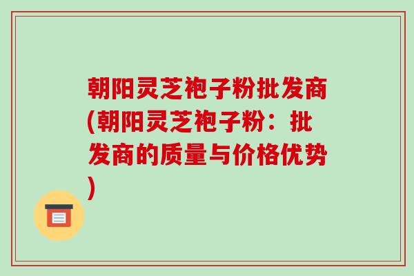 朝阳灵芝袍子粉批发商(朝阳灵芝袍子粉:批发商的质量与价格优势) 朝阳灵芝袍子粉批发商(朝阳灵芝袍子粉:批发商的质量与价格优势)