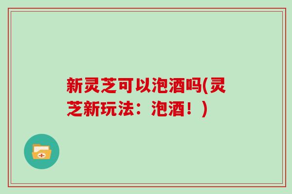 新灵芝可以泡酒吗(灵芝新玩法:泡酒!) 新灵芝可以泡酒吗(灵芝新玩法:泡酒!)