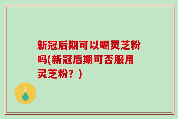 新冠后期可以喝灵芝粉吗(新冠后期可否服用灵芝粉?) 新冠后期可以喝灵芝粉吗(新冠后期可否服用灵芝粉?)