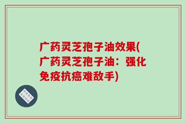 广药灵芝孢子油效果(广药灵芝孢子油:强化免疫抗难敌手) 广药灵芝孢子油效果(广药灵芝孢子油:强化免疫抗难敌手)