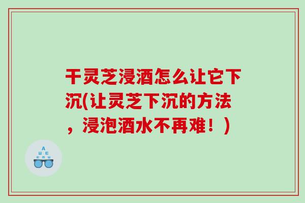 干灵芝浸酒怎么让它下沉(让灵芝下沉的方法，浸泡酒水不再难！)
