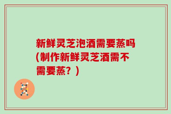 新鲜灵芝泡酒需要蒸吗(制作新鲜灵芝酒需不需要蒸？)