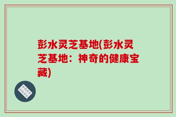 彭水灵芝基地(彭水灵芝基地：神奇的健康宝藏)