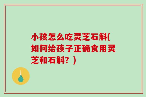 小孩怎么吃灵芝石斛(如何给孩子正确食用灵芝和石斛？)
