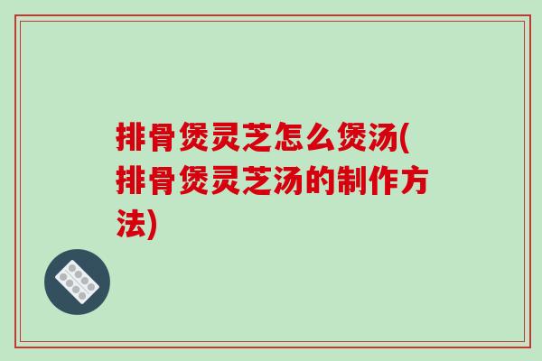 排骨煲灵芝怎么煲汤(排骨煲灵芝汤的制作方法) 排骨煲灵芝怎么煲汤(排骨煲灵芝汤的制作方法)