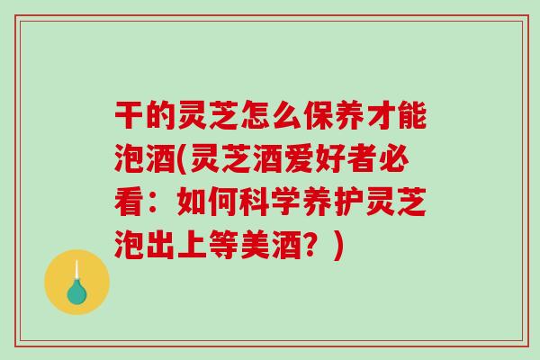 干的灵芝怎么保养才能泡酒(灵芝酒爱好者必看:如何科学养护灵芝泡出上等美酒?) 干的灵芝怎么保养才能泡酒(灵芝酒爱好者必看:如何科学养护灵芝泡出上等美酒?)