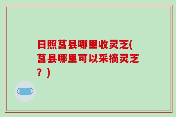 日照莒县哪里收灵芝(莒县哪里可以采摘灵芝？)